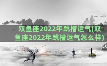 双鱼座2022年跳槽运气(双鱼座2022年跳槽运气怎么样)
